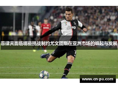 菲律宾面临哪些挑战制约尤文图斯在亚洲市场的崛起与发展