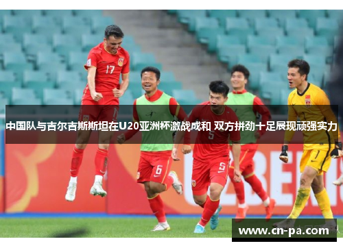 中国队与吉尔吉斯斯坦在U20亚洲杯激战成和 双方拼劲十足展现顽强实力