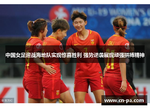 中国女足迎战海地队实现惊喜胜利 强势逆袭展现顽强拼搏精神