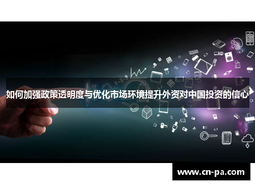 如何加强政策透明度与优化市场环境提升外资对中国投资的信心
