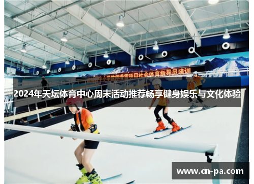2024年天坛体育中心周末活动推荐畅享健身娱乐与文化体验
