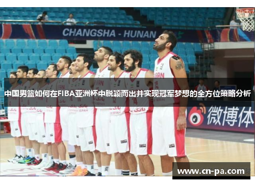中国男篮如何在FIBA亚洲杯中脱颖而出并实现冠军梦想的全方位策略分析
