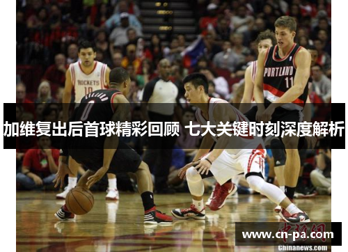 加维复出后首球精彩回顾 七大关键时刻深度解析