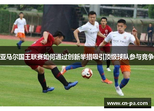 亚马尔国王联赛如何通过创新举措吸引顶级球队参与竞争