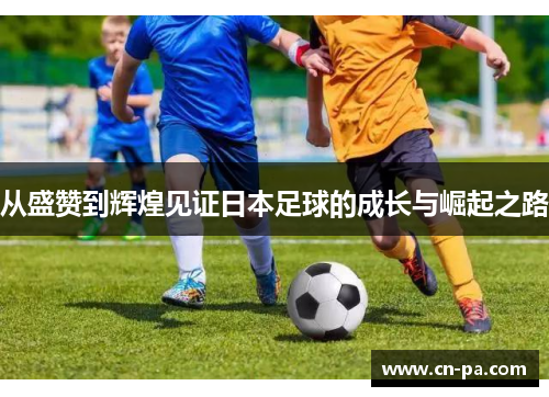 从盛赞到辉煌见证日本足球的成长与崛起之路