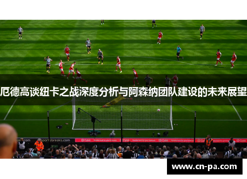 厄德高谈纽卡之战深度分析与阿森纳团队建设的未来展望