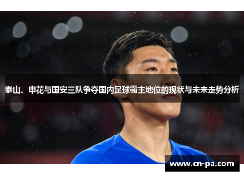 泰山、申花与国安三队争夺国内足球霸主地位的现状与未来走势分析