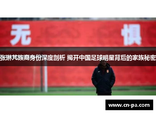 张琳芃族裔身份深度剖析 揭开中国足球明星背后的家族秘密
