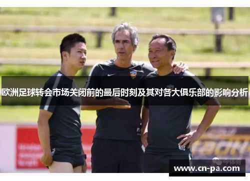 欧洲足球转会市场关闭前的最后时刻及其对各大俱乐部的影响分析