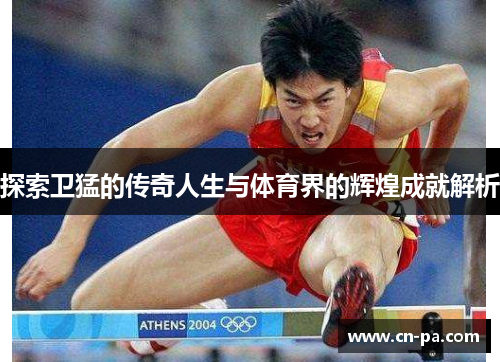探索卫猛的传奇人生与体育界的辉煌成就解析