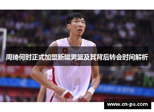 周琦何时正式加盟新疆男篮及其背后转会时间解析