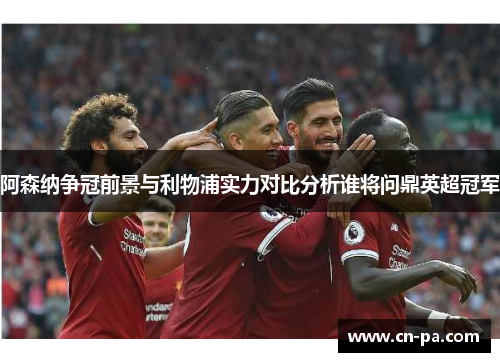 阿森纳争冠前景与利物浦实力对比分析谁将问鼎英超冠军