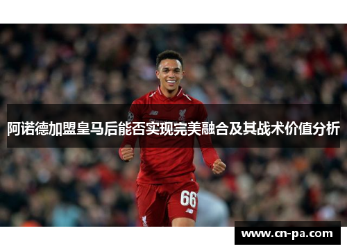 阿诺德加盟皇马后能否实现完美融合及其战术价值分析