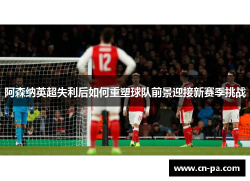 阿森纳英超失利后如何重塑球队前景迎接新赛季挑战