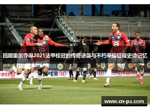回顾里尔夺得2021法甲桂冠的传奇逆袭与不朽荣耀征程史诗记忆