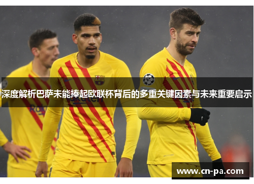深度解析巴萨未能捧起欧联杯背后的多重关键因素与未来重要启示