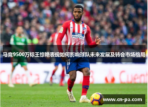 马竞9500万标王惊艳表现如何影响球队未来发展及转会市场格局