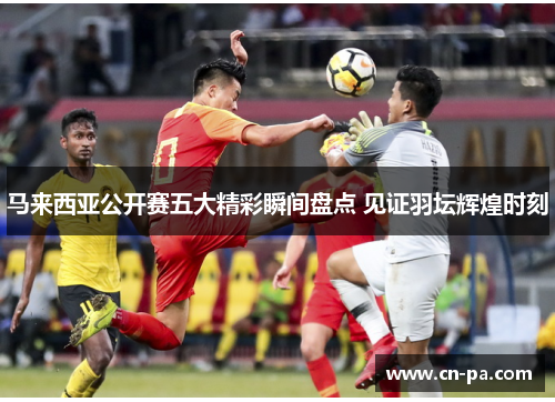 马来西亚公开赛五大精彩瞬间盘点 见证羽坛辉煌时刻