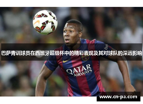 巴萨青训球员在西班牙超级杯中的精彩表现及其对球队的深远影响