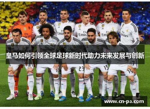 皇马如何引领全球足球新时代助力未来发展与创新