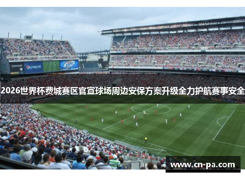 2026世界杯费城赛区官宣球场周边安保方案升级全力护航赛事安全