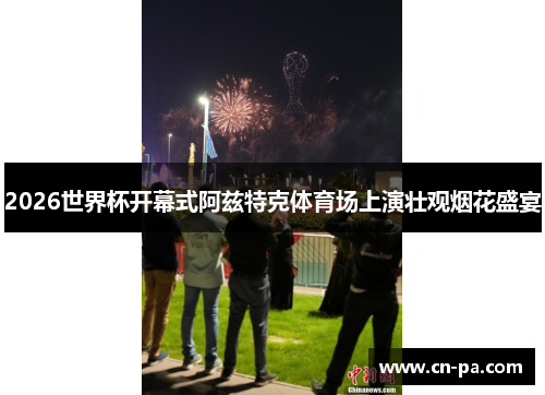 2026世界杯开幕式阿兹特克体育场上演壮观烟花盛宴