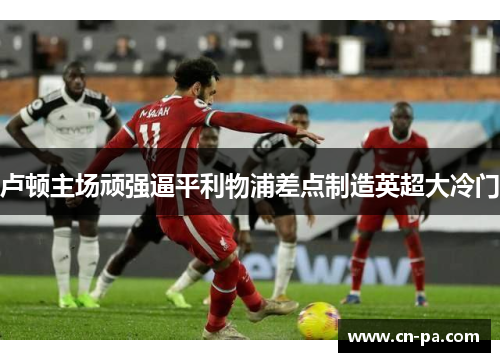 卢顿主场顽强逼平利物浦差点制造英超大冷门