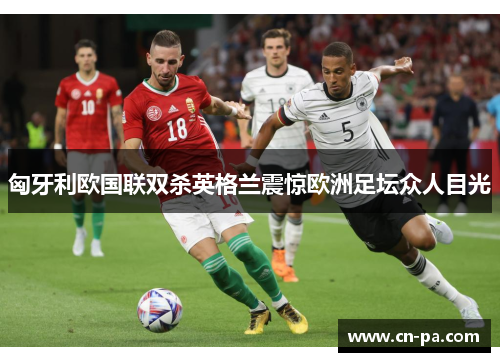 匈牙利欧国联双杀英格兰震惊欧洲足坛众人目光