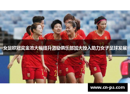 女足欧冠奖金池大幅提升激励俱乐部加大投入助力女子足球发展