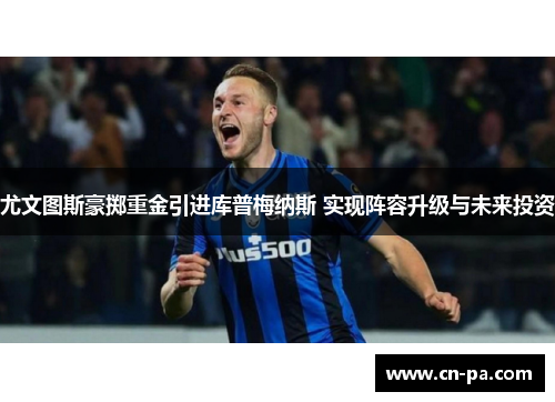 尤文图斯豪掷重金引进库普梅纳斯 实现阵容升级与未来投资