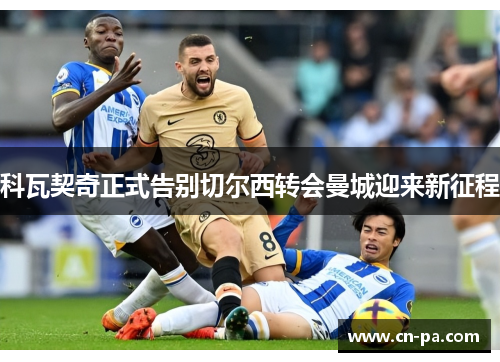 科瓦契奇正式告别切尔西转会曼城迎来新征程 科瓦契奇正式告别切尔西转会曼城迎来新征程