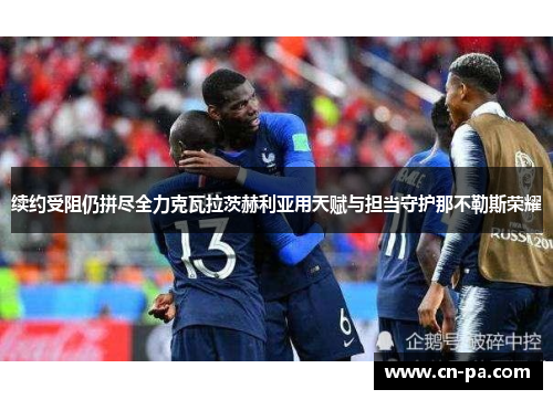 续约受阻仍拼尽全力克瓦拉茨赫利亚用天赋与担当守护那不勒斯荣耀 续约受阻仍拼尽全力克瓦拉茨赫利亚用天赋与担当守护那不勒斯荣耀