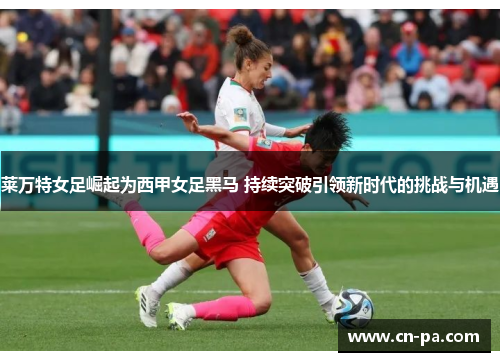 莱万特女足崛起为西甲女足黑马 持续突破引领新时代的挑战与机遇