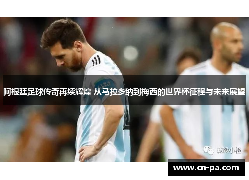 阿根廷足球传奇再续辉煌 从马拉多纳到梅西的世界杯征程与未来展望