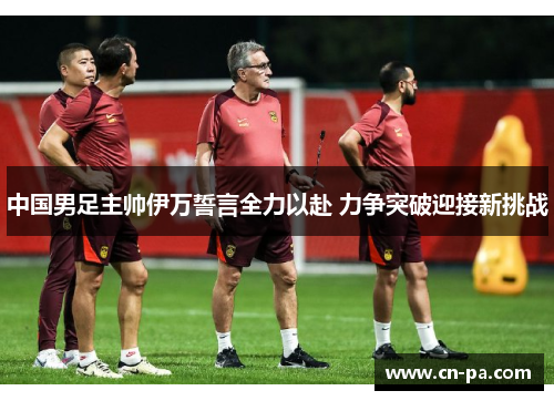 中国男足主帅伊万誓言全力以赴 力争突破迎接新挑战