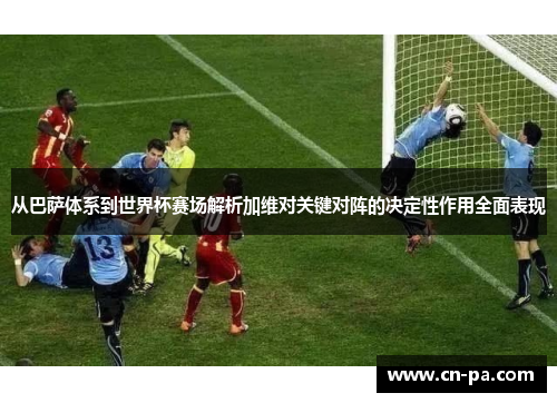 从巴萨体系到世界杯赛场解析加维对关键对阵的决定性作用全面表现