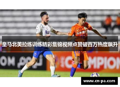 皇马北美拉练训练精彩集锦视频点赞破百万热度飙升